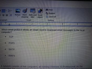 E
aragraph
[]
TCP
POP3
Picture Paint Date and Insert
time object
drawing
SMTP
Insert
IMAP4
I. ⠀⠀
2 #
1 ⠀⠀
Find
ac Replace
Select all
Editing
3
Which email protocol allows an email client to download email messages to the local
computer?
I I . T
4
5
#E EE 1 I
A network consists of five computers, all running Windows 10 Professional. All the
computers ar
ner ed to