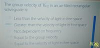 The group velocity of TE10 in an air-filled rectangular
waveguide is:
Less than the velocity of light in free space
Greater than the velocity of light in free space
Not dependent on frequency
Equal to the group velocity
Equal to the velocity of light in free space
