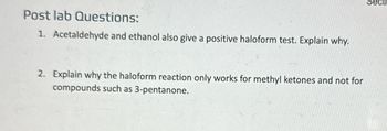 Post lab Questions:
1. Acetaldehyde and ethanol also give a positive haloform test. Explain why.
2. Explain why the haloform reaction only works for methyl ketones and not for
compounds such as 3-pentanone.
Secti