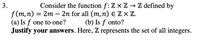 3.
Consider the function f: Z x Z → Z defined by
f(m,п) — 2m - 2n for all (m, п) € ZxZ.
(a) Is f one to one?
Justify your answers. Here, Z represents the set of all integers.
(b) Is f onto?
