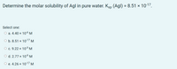 Determine the molar solubility of Agl in pure water. Ksp (Agl) = 8.51 × 10-17.
Select one:
O a. 4.40 × 106 M
O b. 8.51 × 1017 M.
О с. 9.22 х 10-9 м
O d. 2.77 × 10-6 M
О е.4.26 х 1017 м
