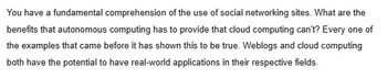 You have a fundamental comprehension of the use of social networking sites. What are the
benefits that autonomous computing has to provide that cloud computing can't? Every one of
the examples that came before it has shown this to be true. Weblogs and cloud computing
both have the potential to have real-world applications in their respective fields.