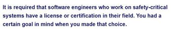 It is required that software engineers who work on safety-critical
systems have a license or certification in their field. You had a
certain goal in mind when you made that choice.