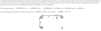 In the figure shown below, three charges are places at the corners of a rectangle. Charges q₁ and q2 are located in the upper left and right corners, respectively and charge q3 is
places in the lower left corner. The separation distance of q₁ and q3 is the distance a. The lower right corner, which does not contain a charge, is labeled as point P₁. A second
point, P2, is on the top side of the rectangle, a distance b from charge q₁ and c from charge q2.
For this question, let q1 = 58.00000 nC, q2 = -12.00000 nC, q3=-20.00000 nC, a = 12.00000 cm, b = 16.00000 cm and c = 6.00000 cm.
(If you wish to get correct answers, then be sure to use ke = 9.00000 × 109 Nm²/C² and e = 1.60000 × 10-19 C.)
(91
a
93
b
P₂
(92
P₁