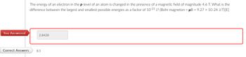 You Answered
The energy of an electron in the p-level of an atom is changed in the presence of a magnetic field of magnitude 4.6 T. What is the
difference between the largest and smallest possible energies as a factor of 10-23 J? (Bohr magneton = μB = 9.27 × 10-24 J/T)[E]
2.8428
Correct Answers
8.5