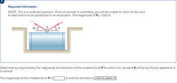 Required information
NOTE: This is a multi-part question. Once an answer is submitted, you will be unable to return to this part.
A steel tank is to be positioned in an excavation. The magnitude of P₁ = 550 lb.
P1
30º
A
Determine by trigonometry the magnitude and direction of the smallest force P for which the resultant R of the two forces applied at A
is vertical.
The magnitude of the smallest force P is
Ib and the direction is [(Click to select)