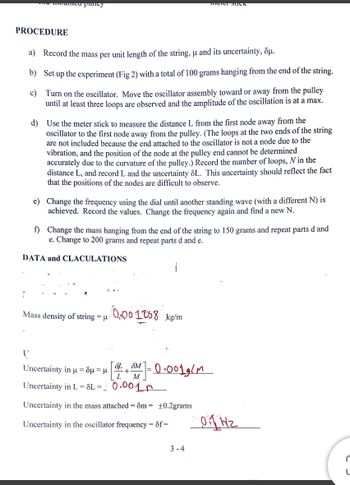 fed mounted puncy
PROCEDURE
a) Record the mass per unit length of the string, u and its uncertainty, Sμ.
b) Set up the experiment (Fig 2) with a total of 100 grams hanging from the end of the string.
c)
Turn on the oscillator. Move the oscillator assembly toward or away from the pulley
until at least three loops are observed and the amplitude of the oscillation is at a max.
d) Use the meter stick to measure the distance L from the first node away from the
oscillator to the first node away from the pulley. (The loops at the two ends of the string
are not included because the end attached to the oscillator is not a node due to the
vibration, and the position of the node at the pulley end cannot be determined
accurately due to the curvature of the pulley.) Record the number of loops, N in the
distance L, and record L and the uncertainty 8L. This uncertainty should reflect the fact
that the positions of the nodes are difficult to observe.
e) Change the frequency using the dial until another standing wave (with a different N) is
achieved. Record the values. Change the frequency again and find a new N.
f) Change the mass hanging from the end of the string to 150 grams and repeat parts d and
e. Change to 200 grams and repeat parts d and e.
DATA and CLACULATIONS
Mass density of string = μ
0.001258
SL SM
+==
Uncertainty in μ = δμ = μ
Uncertainty in L = 8L =
0.001 m
Uncertainty in the mass attached = 8m = ±0.2grams
Uncertainty in the oscillator frequency = 8f=
L
kg/m
M
meter Such
- 0.0019ст
3-4
01 HZ
r
L
