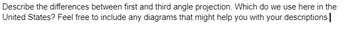 Describe the differences between first and third angle projection. Which do we use here in the
United States? Feel free to include any diagrams that might help you with your descriptions.