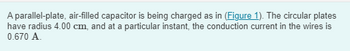 A parallel-plate, air-filled capacitor is being charged as in (Figure 1). The circular plates
have radius 4.00 cm, and at a particular instant, the conduction current in the wires is
0.670 A.