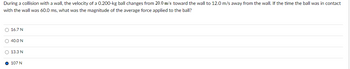 During a collision with a wall, the velocity of a 0.200-kg ball changes from 20.0 m/s toward the wall to 12.0 m/s away from the wall. If the time the ball was in contact
with the wall was 60.0 ms, what was the magnitude of the average force applied to the ball?
O 167N
0400N
O 13.3 N
107 N