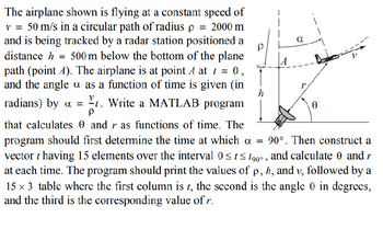 The airplane shown is flying at a constant speed of
v = 50 m/s in a circular path of radius p = 2000 m
and is being tracked by a radar station positioned a
distance h = 500 m below the bottom of the plane
path (point A). The airplane is at point A at t = 0,
and the angle a as a function of time is given (in
radians) by α =
t. Write a MATLAB program
Ρ
that calculates 0 and r as functions of time. The
Ρ
a
r
h
Ꮎ
program should first determine the time at which a = 90°. Then construct a
vector t having 15 elements over the interval 0≤t≤ 1900, and calculate 0 and r
at each time. The program should print the values of p, h, and v, followed by a
15×3 table where the first column is t, the second is the angle 0 in degrees,
and the third is the corresponding value of r.