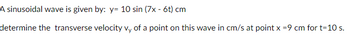A sinusoidal wave is given by: y= 10 sin (7x - 6t) cm
determine the transverse velocity vy of a point on this wave in cm/s at point x =9 cm for t=10 s.