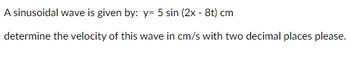 A sinusoidal wave is given by: y= 5 sin (2x - 8t) cm
determine the velocity of this wave in cm/s with two decimal places please.