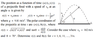 The position as a function of time (x(t), y(t))
of a projectile fired with a speed of vo at an
angle a is given by
x(t) = v₁cosα t
y(t) = vo sina.t-
1
2812
Ꮎ
1
where
g = 9.81 m/s². The polar coordinates of
the projectile at time t are (r(t), 0(t)), where
r(t) = √x(t)²+y(t)² and tane = y(1) Consider the case where vo
x(t)
and 0
=
70°. Determine r(t) and 0(t) for t = 1, 6, 11,
31s.
=
162 m/s