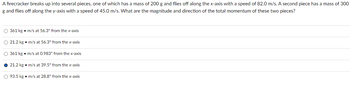A firecracker breaks up into several pieces, one of which has a mass of 200 g and flies off along the x-axis with a speed of 82.0 m/s. A second piece has a mass of 300
g and flies off along the y-axis with a speed of 45.0 m/s. What are the magnitude and direction of the total momentum of these two pieces?
O 361 kg m/s at 56.3° from the x-axis
O 21.2 kg • m/s at 56.3° from the x-axis
O 361 kg m/s at 0.983° from the x-axis
● 21.2 kg • m/s at 39.5° from the x-axis
O 93.5 kg • m/s at 28.8° from the x-axis