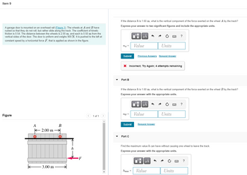 Item 9
A garage door is mounted on an overhead rail (Figure 1). The wheels at A and B have
rusted so that they do not roll, but rather slide along the track. The coefficient of kinetic
friction is 0.54. The distance between the wheels is 2.00 m, and each is 0.50 m from the
vertical sides of the door. The door is uniform and weighs 900 N. It is pushed to the left at
constant speed by a horizontal force F, that is applied as shown in the figure.
Figure
B
k
A
K 2.00 m
-3.00 m
h
F
1 of 1
If the distance his 1.60 m, what is the vertical component of the force exerted on the wheel A by the track?
Express your answer to two significant figures and include the appropriate units.
μA
?
nA =
Value
Units
Submit
Previous Answers Request Answer
X Incorrect; Try Again; 4 attempts remaining
Part B
If the distance h is 1.60 m, what is the vertical component of the force exerted on the wheel B by the track?
Express your answer with the appropriate units.
μÅ
?
nB =
Value
Units
Submit
Request Answer
Part C
Find the maximum value h can have without causing one wheel to leave the track.
Express your answer with the appropriate units.
μA
Imax =
Value
Units