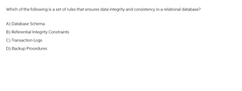 Which of the following is a set of rules that ensures data integrity and consistency in a relational database?
A) Database Schema
B) Referential Integrity Constraints
C) Transaction Logs
D) Backup Procedures