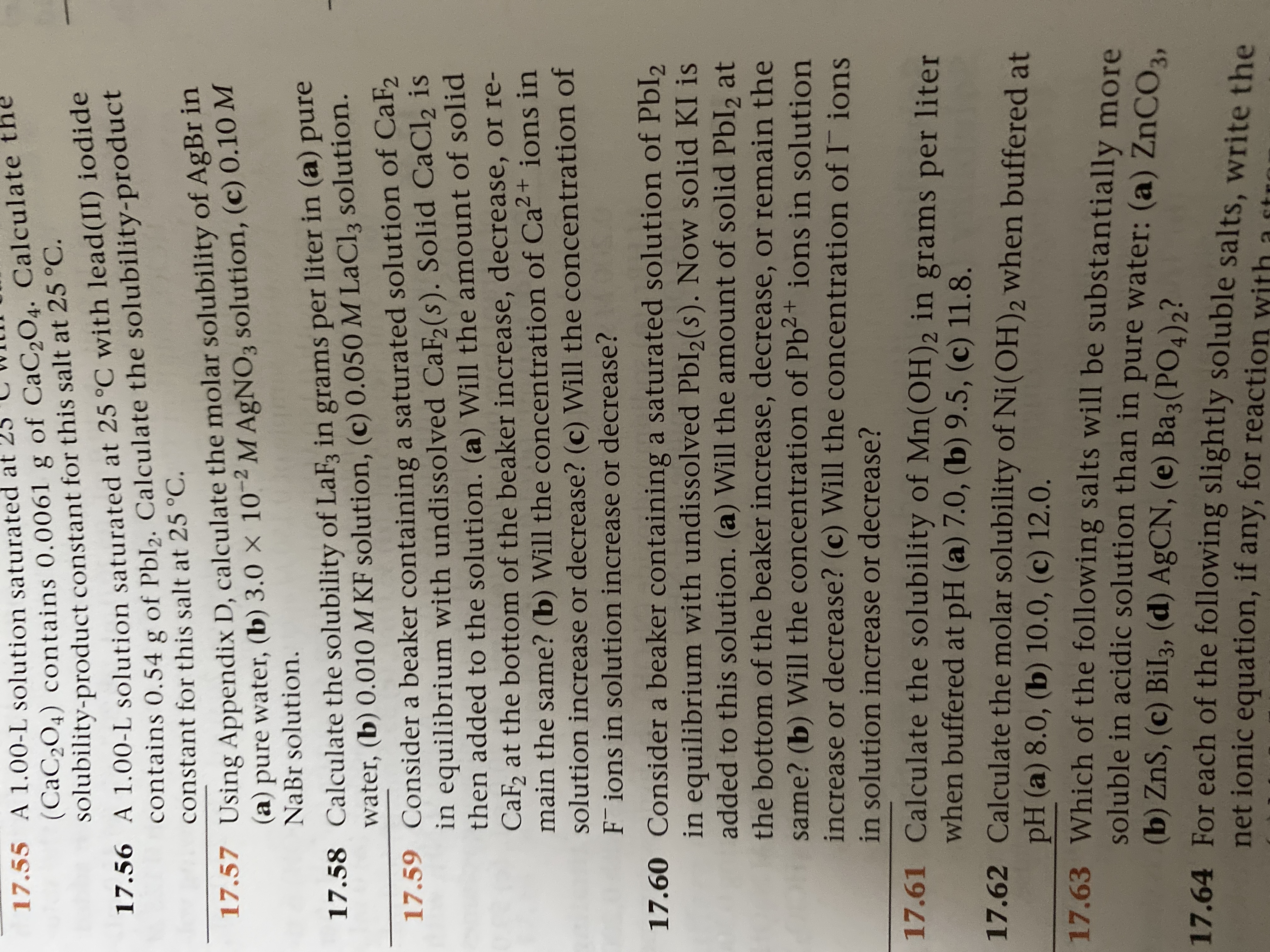 (CaC2O4) contains 0.0061 g of CaC,O4. Calculate
solubility-product constant for this salt at 25 °C.
17.55 A 1.00-L solution saturated at
contains 0,54 g of Pbl,. Calculate the solubility-product
constant for this salt at 25 °C.
17.56 A 1.00-L solution saturated at 25 °C with lead(II) iodide
(a) pure water, (b) 3.0 × 10-2 M AgNO3 solution, (c) 0.10 M
NaBr solution.
17.57 Using Appendix D, calculate the molar solubility of AgBr in
17.58 Calculate the solubility of LaF, in grams per liter in (a) pure
water, (b) 0.010 M KF solution, (c) 0.050 M LaCl3 solution.
17.59 Consider a beaker containing a saturated solution of CaF2
in equilibrium with undissolved CaF(s). Solid CaCl2 is
then added to the solution. (a) Will the amount of solid
CaF, at the bottom of the beaker increase, decrease, or re-
main the same? (b) Will the concentration of Ca² + ions in
solution increase or decrease? (c) Will the concentration of
F ions in solution increase or decrease?
17.60 Consider a beaker containing a saturated solution of PbI2
in equilibrium with undissolved PbI2(s). Now solid KI is
added to this solution. (a) Will the amount of solid Pbl2 at
the bottom of the beaker increase, decrease, or remain the
same? (b) Will the concentration of Pb2+ ions in solution
increase or decrease? (c) Will the concentration of I ions
in solution increase or decrease?
17.61 Calculate the solubility of Mn(OH)2 in grams per liter
when buffered at pH (a) 7.0, (b) 9.5, (c) 11.8.
17.62 Calculate the molar solubility of Ni(OH)2 when buffered at
pH (a) 8.0, (b) 10.0, (c) 12.0.
17.63 Which of the following salts will be substantially more
soluble in acidic solution than in pure water: (a) ZNCO,
(b) ZnS, (c) Bil3, (d) AGCN, (e) Ba3(PO4)2?
17.64 For each of the following slightly soluble salts, write the
net ionic equation, if any, for reaction with a st

