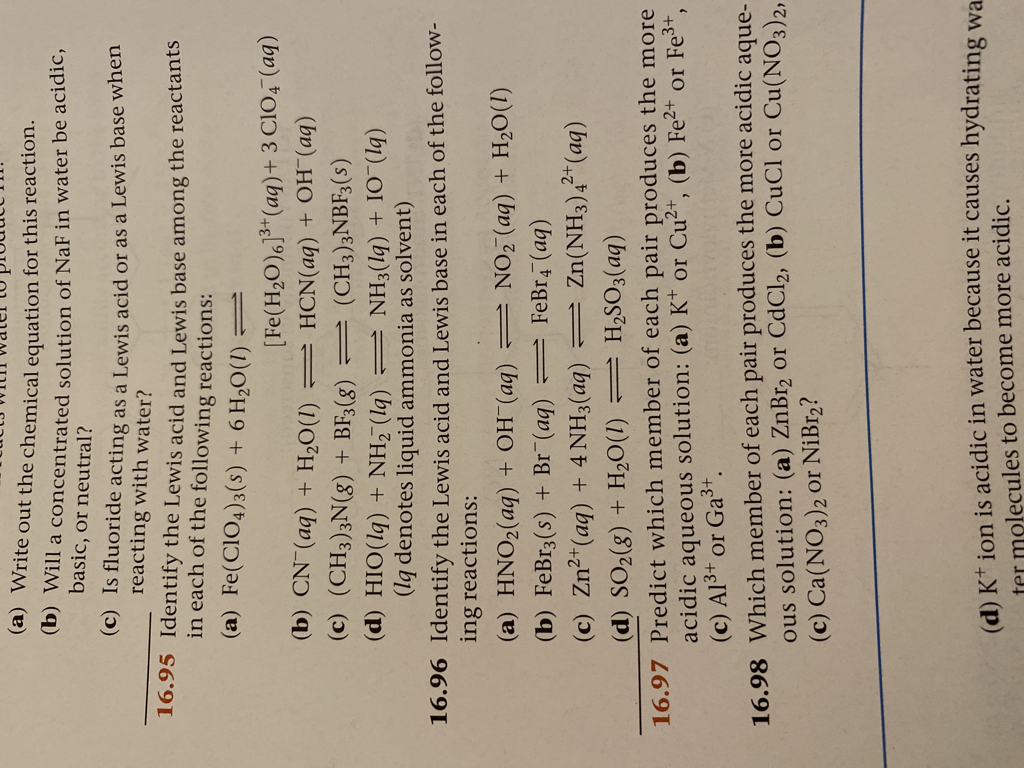 (a) Write out the chemical equation for this reaction.
(b) Will a concentrated solution of NaF in water be acidic,
basic, or neutral?
(c) Is fluoride acting as a Lewis acid or as a Lewis base when
reacting with water?
16.95 Identify the Lewis acid and Lewis base among the reactants
in each of the following reactions:
(a) Fe(CIO4)3(s) + 6 H2O(1) =
[Fe(H2O)6]3*(aq)+ 3 CIO4 (aq)
(b) CN (aq) + H,O(1) = HCN(aq) + OH¯(aq)
(c) (CH3)3N(g) + BF3(8)
= (CH3)3NBF3(s)
(d) HIO(lq) + NH, (lq) = NH3(lq) + IO (lq)
(lq denotes liquid ammonia as solvent)
16.96 Identify the Lewis acid and Lewis base in each of the folloW-
ing reactions:
(a) HNO2(aq) + OH¯(aq)
= NO, (aq) + H2O(1)
(b) FeBr3(s) + Br¯(aq)
FeBr4 (aq)
(c) Zn²*(aq) + 4 NH3(aq) = Zn(NH3)4²+(aq)
(d) SO2(8) + H2O(1) = H2SO3(aq)
16.97 Predict which member of each pair produces the more
acidic aqueous solution: (a) K* or Cu2+, (b) Fe²+ or Fe3+,
(c) Al3+ or Ga3+.
16.98 Which member of each pair produces the more acidic aque-
ous solution: (a) ZnBr2 or CdCl2, (b) CuCl or Cu(NO3)2,
(c) Ca(NO3)2 0or NiBr2?
(d) Kt jon is acidic in water because it causes hydrating wa
ter molecules to become more acidic.
