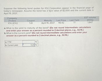 Suppose the following bond quotes for IOU Corporation appear in the financial page of
today's newspaper. Assume the bond has a face value of $2,000 and the current date is
April 19, 2021.
Company
(Ticker)
Coupon
5.8
Maturity
April 19, 2037
Last Price
110.42
Last Yield
??
TOU (IOU)
EST volume
(000s)
1,847
a. What is the yield to maturity of the bond? (Do not round intermediate calculations
and enter your answer as a percent rounded to 2 decimal places, e.g., 32.16.)
b. What is the current yield? (Do not round intermediate calculations and enter your
answer as a percent rounded to 2 decimal places, e.g., 32.16.)
a. YTM
%
b. Current yield
5.23 %