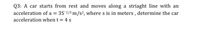 Q3: A car starts from rest and moves along a striaght line with an
acceleration of a = 351/3 m/s², where s is in meters , determine the car
acceleration when t 4 s
