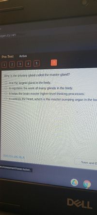 dgeruity.com/Player/
Active
Pre-Test
Why is the pituitary gland called the master gland?
O Itis the largest gland in the body.
O It regulates the work of many glands in the body.
O It helps the brain master higher level thinking processes.
O It controls the heart, which is the master pumping organ in the bo
Mark this and rel Ln
Save and E
ers/AssessmentViewer/Activit.
DELL
