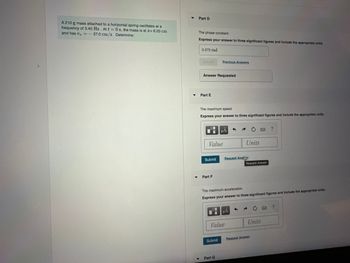### Problem Description
A 210 g mass attached to a horizontal spring oscillates at a frequency of 3.40 Hz. At \( t = 0 \) s, the mass is at \( x = 6.20 \) cm and has \( v_x = -37.0 \) cm/s. Determine:

---

#### Part D
**The Phase Constant**

Express your answer to three significant figures and include the appropriate units.

- **Input Field:** 0.272 rad
- **Response:** Answer Requested

---

#### Part E
**The Maximum Speed**

Express your answer to three significant figures and include the appropriate units.

- **Input Field:** 
  - **Value:** 
  - **Units:** 

- **Buttons:** 
  - Submit
  - Request Answer

---

#### Part F
**The Maximum Acceleration**

Express your answer to three significant figures and include the appropriate units.

- **Input Field:** 
  - **Value:** 
  - **Units:** 

- **Buttons:** 
  - Submit
  - Request Answer

---

### Additional Details
The problem involves solving for physical parameters of a mass-spring system in harmonic motion, focusing on the phase constant, maximum speed, and maximum acceleration. Calculations should adhere to principles of simple harmonic motion, ensuring accuracy to three significant figures for consistency.