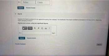 k- Value
Submit
Part B
Submit
Request Answer
Suppose the head is pushed 2.0 cm against the spring, then released. The amplitude of the head's oscillations decreases to 0.5 cm in 4.0 a What is the
head's damping constant?
Express your answer using two significant figures.
ΨΕ ΑΣΦΑ
Provide Feedback
Units
Request Answer
20
?
kg/s
Next>