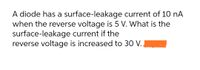 A diode has a surface-leakage
current of 10 nA
when the reverse voltage is 5 V. What is the
surface-leakage current if the
reverse voltage is increased to 30 V.