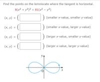 Find the points on the lemniscate where the tangent is horizontal.
8(x2 + y2)2 = 81(x2 – y2)
(x, y)
(smaller x-value, smaller y-value)
=
(х, у)
(smaller x-value, larger y-value)
(х, у)
) (larger x-value, smaller y-value)
=
(x, y) =
(larger x-value, larger y-value)
yA
