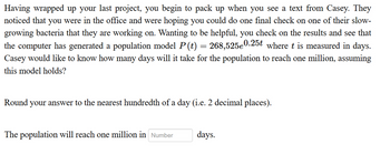 Having wrapped up your last project, you begin to pack up when you see a text from Casey. They
noticed that you were in the office and were hoping you could do one final check on one of their slow-
growing bacteria that they are working on. Wanting to be helpful, you check on the results and see that
the computer has generated a population model P (t) 268,525e0.25t where t is measured in days.
Casey would like to know how many days will it take for the population to reach one million, assuming
this model holds?
-
Round your answer to the nearest hundredth of a day (i.e. 2 decimal places).
The population will reach one million in Number
days.