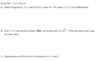 Given that f(x)= |sin x|,
a. Sketch the graph of f (x) and list ALL values of x for which f (x) is not differentiable.
b. Find f'(x) and sketch its graph. (Hint: use the fact that |x| = Vx .) Write the final result using
%3D
absolute values.
c. Repeat parts a and b above for the function g (x) = sin|x|.
с.
