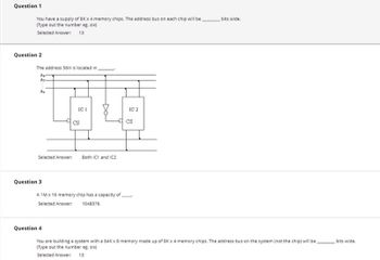 **Question 1**

You have a supply of 8K x 4 memory chips. The address bus on each chip will be _______ bits wide.  
(Type out the number e.g., six)  
Selected Answer: 13  

**Question 2**

The address 56H is located in _______.  

**Diagram Explanation:**  
The diagram illustrates two integrated circuits (IC1 and IC2) with a shared address bus consisting of lines A₁, A₂, and A₉. The chip select (CS) lines are also shown. The connections imply that the address 56H is mapped to both IC1 and IC2.

Selected Answer: Both IC1 and IC2  

**Question 3**

A 1M x 16 memory chip has a capacity of ______.  
Selected Answer: 1048576  

**Question 4**

You are building a system with a 64K x 8 memory made up of 8K x 4 memory chips. The address bus on the system (not the chip) will be _______ bits wide.  
(Type out the number e.g., six)  
Selected Answer: 13  