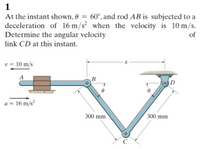 1
At the instant shown, 0 = 60°, and rod AB is subjected to a
deceleration of 16 m/s² when the velocity is 10 m/s.
Determine the angular velocity .
of
link CD at this instant.
v = 10 m/s
a = 16 m/s²
300 mm
300 mm
