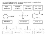 Use the following structures for the various reactants to write a complete balanced
equation for each ester that you synthesized.
CH3OH
CH3CH2OH
CH3(CH2)4OH
CH3(CH2),OH
Methyl Alcohol
Ethyl Alcohol
Pentyl Alcohol
Octyl Alcohol
CH3
HO-
Н—С.
-CH2OH
CH2OH
OH
ČH3
Benzyl Alcohol
Isobutyl Alcohol
Salicylic Acid
Но
-CH3
НО
CH2CH3
HO
HO-
-CH,CH,CH3
Acetic Acid
Propanoic Acid
Formic Acid
Butyric Acid
