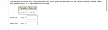 Find the upper and lower sums for the region bounded by the graph of the function and the x-axis on the given interval. Leave
your answer in terms of n, the number of subintervals.
lower sum
upper sum
Function
f(x) = 2x²
s(n) =
S(n) =
Interval
[0, 1]