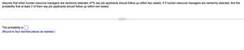 Assume that when human resource managers are randomly selected, 47% say job applicants should follow up within two weeks. If 5 human resource managers are randomly selected, find the
probability that at least 2 of them say job applicants should follow up within two weeks.
The probability is
(Round to four decimal places as needed.)