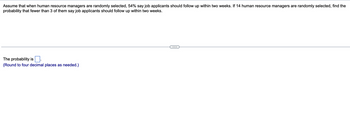 Assume that when human resource managers are randomly selected, 54% say job applicants should follow up within two weeks. If 14 human resource managers are randomly selected, find the
probability that fewer than 3 of them say job applicants should follow up within two weeks.
The probability is
(Round to four decimal places as needed.)