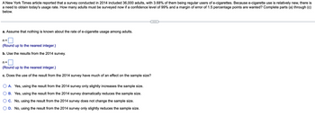 A New York Times article reported that a survey conducted in 2014 included 36,000 adults, with 3.68% of them being regular users of e-cigarettes. Because e-cigarette use is relatively new, there is
a need to obtain today's usage rate. How many adults must be surveyed now if a confidence level of 99% and a margin of error of 1.5 percentage points are wanted? Complete parts (a) through (c)
below.
a. Assume that nothing is known about the rate of e-cigarette usage among adults.
n=
(Round up to the nearest integer.)
b. Use the results from the 2014 survey.
n=
(Round up to the nearest integer.)
c. Does the use of the result from the 2014 survey have much of an effect on the sample size?
A. Yes, using the result from the 2014 survey only slightly increases the sample size.
B. Yes, using the result from the 2014 survey dramatically reduces the sample size.
C. No, using the result from the 2014 survey does not change the sample size.
D. No, using the result from the 2014 survey only slightly reduces the sample size.