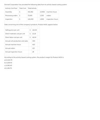 Donnati Corporation has provided the following data from its activity-based costing system:
Activity Cost Pool Total Cost Total Activity
Assembly
$
Processing orders $
Inspection
$
415,382
Annual orders
72,695
126,000
Data concerning one of the company's products, Product A43V, appear below:
Selling price per unit
Direct materials cost per unit
Direct labor cost per unit
Annual unit production and sales
Annual machine-hours
Annual inspection-hours
$ 126.40
$ 22.26
$ 46.04
300
410
125
23,900 machine-hours
1,550 orders
1,800 inspection-hours
28
According to the activity-based costing system, the product margin for Product A43V is:
a) 13,221.70
b) 3,208.40
c) 6,580.40
d) 2,481.70