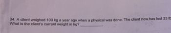 34. A client weighed 100 kg a year ago when a physical was done. The client now has lost 33 lb
What is the client's current weight in kg?