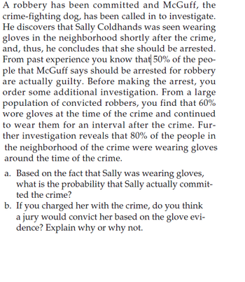 A robbery has been committed and McGuff, the
crime-fighting dog, has been called in to investigate.
He discovers that Sally Coldhands was seen wearing
gloves in the neighborhood shortly after the crime,
and, thus, he concludes that she should be arrested.
From past experience you know that 50% of the peo-
ple that McGuff says should be arrested for robbery
are actually guilty. Before making the arrest, you
order some additional investigation. From a large
population of convicted robbers, you find that 60%
wore gloves at the time of the crime and continued
to wear them for an interval after the crime. Fur-
ther investigation reveals that 80% of the people in
the neighborhood of the crime were wearing gloves
around the time of the crime.
a. Based on the fact that Sally was wearing gloves,
what is the probability that Sally actually commit-
ted the crime?
b. If you charged her with the crime, do you think
a jury would convict her based on the glove evi-
dence? Explain why or why not.