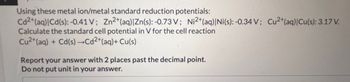 Using these metal ion/metal standard reduction potentials:
Cd2+ (aq)|Cd(s): -0.41 V; Zn²+ (aq) | Zn(s): -0.73 V; Ni2+ (aq)| Ni(s): -0.34 V; Cu2+ (aq)|Cu(s): 3.17 V.
Calculate the standard cell potential in V for the cell reaction
Cu²+ (aq) + Cd(s) →Cd²+ (aq) + Cu(s)
Report your answer with 2 places past the decimal point.
Do not put unit in your answer.