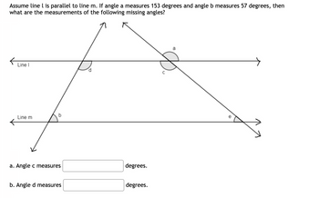 Assume line l is parallel to line m. If angle a measures 153 degrees and angle b measures 57 degrees, then
what are the measurements of the following missing angles?
Line I
d
C
Line m
b
a. Angle c measures
degrees.
b. Angle d measures
degrees.
a
e