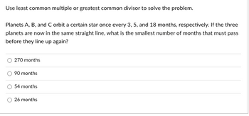 Use least common multiple or greatest common divisor to solve the problem.
Planets A, B, and C orbit a certain star once every 3, 5, and 18 months, respectively. If the three
planets are now in the same straight line, what is the smallest number of months that must pass
before they line up again?
270 months
90 months
54 months
26 months