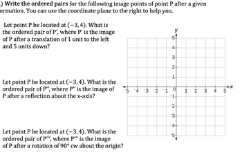 _) Write the ordered pairs for the following image points of point P after a given
ormation. You can use the coordinate plane to the right to help you.
Let point P be located at (-3,4). What is
the ordered pair of P', where P' is the image
of P after a translation of 1 unit to the left
and 5 units down?
Let point P be located at (-3, 4). What is the
ordered pair of P", where P" is the image of
P after a reflection about the x-axis?
Let point P be located at (−3,4). What is the
ordered pair of P'", where P'" is the image
of P after a rotation of 90° cw about the origin?
+
3
5
4-
3
2
14
2 -1
0
1 2
-N
1
2
3
-4-
5
3 4
-10
5
-x