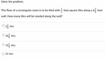 **Solve the problem.**

The floor of a rectangular room is to be tiled with \( \frac{1}{3} \) foot square tiles along a \( 6 \frac{3}{8} \) foot wall. How many tiles will be needed along the wall?

- \( 2 \frac{1}{8} \) tiles
- \( 18 \frac{3}{8} \) tiles
- \( 19 \frac{1}{8} \) tiles
- 21 tiles

**Explanation:**

To solve this problem, divide the length of the wall by the size of the tile:

1. Convert \( 6 \frac{3}{8} \) feet to an improper fraction:
   \[
   6 \frac{3}{8} = \frac{51}{8}
   \]

2. Divide by the size of each tile, \( \frac{1}{3} \) foot:
   \[
   \text{Number of tiles} = \frac{\frac{51}{8}}{\frac{1}{3}} = \frac{51}{8} \times \frac{3}{1} = \frac{153}{8}
   \]

3. Convert \( \frac{153}{8} \) to a mixed number:
   \[
   \frac{153}{8} = 19 \frac{1}{8}
   \]

The answer is \( 19 \frac{1}{8} \) tiles.