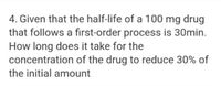 4. Given that the half-life of a 100 mg drug
that follows a first-order process is 30min.
How long does it take for the
concentration of the drug to reduce 30% of
the initial amount
