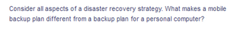Consider all aspects of a disaster recovery strategy. What makes a mobile
backup plan different from a backup plan for a personal computer?