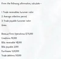 From the following information, calculate -
1. Trade receivables turnover ratio
2. Average collection period
3. Trade payable turnover ratio
Given:
Revenue from Operations 8,75,000
Creditors 40,000
Bills receivable 48,000
Bills payable 2,000
Purchases 4,20,000
Trade debtors 59,000
